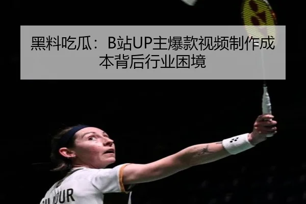 黑料吃瓜：B站UP主爆款视频制作成本背后行业困境